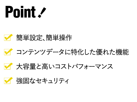 ・簡単設定、簡単操作・コンテンツデータに特化した優れた機能・大容量と高いコストパフォーマンス・強固なセキュリティ